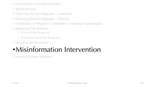 • Filter Bubbles and Echo Chambers
• Misinformation
• Detecting Densest Subgraphs – Undirected
• Detecting Densest Subgraphs – Directed
• Combating via Mitigation: A Refresher on Influence Maximization
• Mitigating Filter Bubbles
• A User Utility Perspective
• A Network Host Utility Perspective
• Mitigating Misinformation
•Misinformation Intervention
• Summary & Open Questions
12/13/22 CUHK-Shenzhen, China 130
 