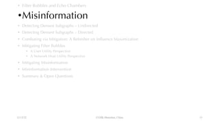 • Filter Bubbles and Echo Chambers
•Misinformation
• Detecting Densest Subgraphs – Undirected
• Detecting Densest Subgraphs – Directed
• Combating via Mitigation: A Refresher on Influence Maximization
• Mitigating Filter Bubbles
• A User Utility Perspective
• A Network Host Utility Perspective
• Mitigating Misinformation
• Misinformation Intervention
• Summary & Open Questions
12/13/22 CUHK-Shenzhen, China 13
 