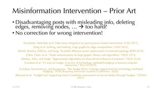 Misinformation Intervention – Prior Art
• Disadvantaging posts with misleading info, deleting
edges, removing nodes, … à too hard?
• No correction for wrong intervention!
[Farajtabar, Mehrdad, et al. Fake news mitigation via point process based intervention. ICML 2017],
[Tong et al. Gelling, and melting, large graphs by edge manipulation. CIKM 2012],
[Khalil, Boutros, Dilkina, and Song. "Scalable diffusion-aware optimization of network topology KDD 2014],
[Chen, Chen, et al. "Node immunization on large graphs: Theory and algorithms." TKDE 2015],
[Medya,, Silva, and Singh. "Approximate Algorithms for Data-driven Influence Limitation." TKDE 2020],
[Caraban et al. "23 ways to nudge: A review of technology-mediated nudging in human-computer
interaction." SIGCHI 2019],
[Caraban, Konstantinou, and Karapanos. "The Nudge Deck: A design support tool for technology-mediated
nudging." ACM Designing Interactive Systems Conference. 2020],
[Bhuiyan et al. "NudgeCred: Supporting News Credibility Assessment on Social Media Through Nudges." CSCW2
2021].
12/13/22 CUHK-Shenzhen, China 132
 