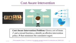 Cost Aware Intervention
[Thirumuruganathan, Simpson, L. To intervene or not to intervene: cost based intervention for combating fake news. SIGMOD 2021]
12/13/22 CUHK-Shenzhen, China 133
 