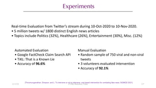 Experiments
[Thirumuruganathan, Simpson, and L. To intervene or not to intervene: cost based intervention for combating fake news. SIGMOD 2021]
Real-time Evaluation from Twitter’s stream during 10-Oct-2020 to 10-Nov-2020.
• 5 million tweets w/ 1800 distinct English news articles
• Topics include Politics (32%), Healthcare (26%), Entertainment (30%), Misc. (12%)
Manual Evaluation
• Random sample of 750 viral and non-viral
tweets
• 3 volunteers evaluated intervention
• Accuracy of 92.1%
Automated Evaluation
• Google FactCheck Claim Search API
• TiKL: That is a Known Lie
• Accuracy of 96.6%
12/13/22 CUHK-Shenzhen, China 137
 