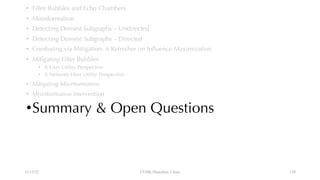 • Filter Bubbles and Echo Chambers
• Misinformation
• Detecting Densest Subgraphs – Undirected
• Detecting Densest Subgraphs – Directed
• Combating via Mitigation: A Refresher on Influence Maximization
• Mitigating Filter Bubbles
• A User Utility Perspective
• A Network Host Utility Perspective
• Mitigating Misinformation
• Misinformation Intervention
•Summary & Open Questions
12/13/22 CUHK-Shenzhen, China 138
 