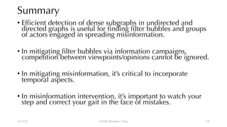 Summary
• Efficient detection of dense subgraphs in undirected and
directed graphs is useful for finding filter bubbles and groups
of actors engaged in spreading misinformation.
• In mitigating filter bubbles via information campaigns,
competition between viewpoints/opinions cannot be ignored.
• In mitigating misinformation, it’s critical to incorporate
temporal aspects.
• In misinformation intervention, it’s important to watch your
step and correct your gait in the face of mistakes.
12/13/22 CUHK-Shenzhen, China 139
 