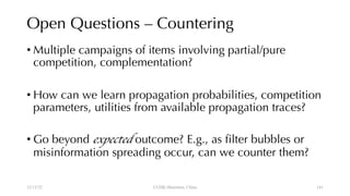 Open Questions – Countering
• Multiple campaigns of items involving partial/pure
competition, complementation?
• How can we learn propagation probabilities, competition
parameters, utilities from available propagation traces?
• Go beyond expected outcome? E.g., as filter bubbles or
misinformation spreading occur, can we counter them?
12/13/22 CUHK-Shenzhen, China 141
 