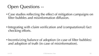 Open Questions --
• Case studies reflecting the effect of mitigation campaigns on
filter bubbles and misinformation diffusion.
• Integrating with claim verification and (computational) fact
checking efforts.
• Incentivizing balance of adoption (in case of filter bubbles)
and adoption of truth (in case of misinformation).
12/13/22 CUHK-Shenzhen, China 142
 