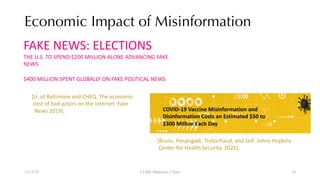 Economic Impact of Misinformation
12/13/22 CUHK-Shenzhen, China
FAKE NEWS: ELECTIONS
THE U.S. TO SPEND $200 MILLION ALONE ADVANCING FAKE
NEWS
$400 MILLION SPENT GLOBALLY ON FAKE POLITICAL NEWS
COVID-19 Vaccine Misinformation and
Disinformation Costs an Estimated $50 to
$300 Million Each Day
[Bruns, Hosangadi, Trotochaud, and Sell. Johns Hopkins
Center for Health Security. 2021].
[U. of Baltimore and CHEQ. The economic
cost of bad actors on the internet. Fake
News 2019].
16
 