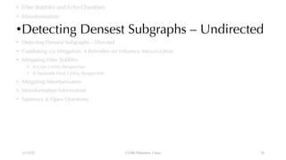 • Filter Bubbles and Echo Chambers
• Misinformation
•Detecting Densest Subgraphs – Undirected
• Detecting Densest Subgraphs – Directed
• Combating via Mitigation: A Refresher on Influence Maximization
• Mitigating Filter Bubbles
• A User Utility Perspective
• A Network Host Utility Perspective
• Mitigating Misinformation
• Misinformation Intervention
• Summary & Open Questions
12/13/22 CUHK-Shenzhen, China 20
 