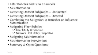 • Filter Bubbles and Echo Chambers
• Misinformation
• Detecting Densest Subgraphs – Undirected
• Detecting Densest Subgraphs – Directed
• Combating via Mitigation: A Refresher on Influence
Maximization
• Mitigating Filter Bubbles
• A User Utility Perspective
• A Network Host Utility Perspective
• Mitigating Misinformation
• Misinformation Intervention
• Summary & Open Questions
12/13/22 CUHK-Shenzhen, China 2
 