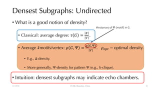 Densest Subgraphs: Undirected
• What is a good notion of density?
• Classical: average degree: ! " =
$
%
.
• Average #motifs/vertex: ' ", Ψ =
* +,,
%
. '-./ − optimal density.
• E.g., Δ-density.
• More generally, Ψ-density for pattern Ψ (e.g., h-clique).
• Intuition: densest subgraphs may indicate echo chambers.
12/13/22 CUHK-Shenzhen, China
#instances of Ψ (motif) in G.
21
 