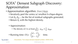 SOTA1
Densest Subgraph Discovery:
Approximation
• Approximation algorithm: PeelApp
• Iteratively peel the vertex w/ smallest h-clique-degree.
• Let !", !$, … be the list of residual subgraphs generated.
• Return !& with the highest density.
• Approximation:
• The density of S is at least
"
'(
⋅ *+,- =
"
/
⋅ *012.
• Running time: time.
12/13/22 CUHK-Shenzhen, China
<latexit sha1_base64="iHkLEsdke5bqZTUfsJFWe3g6ats=">AAACBHicbVDLSsNAFJ34rPUVddnNYBHqoiWRoi5cFNy4s4J9QBPKZDJph05mwsxEKKELN/6KGxeKuPUj3Pk3TtsstPXAhcM593LvPUHCqNKO822trK6tb2wWtorbO7t7+/bBYVuJVGLSwoIJ2Q2QIoxy0tJUM9JNJEFxwEgnGF1P/c4DkYoKfq/HCfFjNOA0ohhpI/Xt0m2FezgUGmZh1fXwUAhF4LDqTk5h3y47NWcGuEzcnJRBjmbf/vJCgdOYcI0ZUqrnOon2MyQ1xYxMil6qSILwCA1Iz1COYqL8bPbEBJ4YJYSRkKa4hjP190SGYqXGcWA6Y6SHatGbiv95vVRHl35GeZJqwvF8UZQyqAWcJgJDKgnWbGwIwpKaWyEeIomwNrkVTQju4svLpH1Wc89r9bt6uXGVx1EAJXAMKsAFF6ABbkATtAAGj+AZvII368l6sd6tj3nripXPHIE/sD5/AEI0lo0=</latexit>
O(n ·
✓
d 1
h 1
◆
)
[Tsourakakis. The k-clique densest subgraph problem. WWW 2015].
1
As of 2017.
27
 