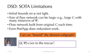 DSD: SOTA Limitations
• Initial bounds on ! not tight.
• Size of flow network can be large: e.g., large G with
many instances of Ψ.
• Flow network built from original G each time.
• Even PeelApp does redundant work.
12/13/22 CUHK-Shenzhen, China
$, Ψ -core to the rescue!
Can we “bound” the densest subgraph?
28
 