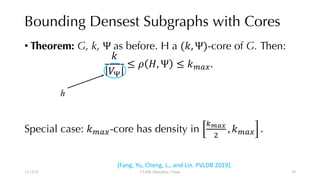 Bounding Densest Subgraphs with Cores
• Theorem: G, k, Ψ as before. H a (#, Ψ)-core of G. Then:
#
&'
≤ ) *, Ψ ≤ #+,-.
Special case: #+,--core has density in
/012
3
, #+,- .
12/13/22 CUHK-Shenzhen, China
[Fang, Yu, Cheng, L., and Lin. PVLDB 2019].
h
29
 