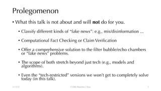 Prolegomenon
• What this talk is not about and will not do for you.
• Classify different kinds of “fake news”: e.g., mis/disinformation ...
• Computational Fact Checking or Claim Verification
• Offer a comprehensive solution to the filter bubble/echo chambers
or “fake news” problems.
• The scope of both stretch beyond just tech (e.g., models and
algorithms).
• Even the “tech-restricted” versions we won’t get to completely solve
today (in this talk).
12/13/22 CUHK-Shenzhen, China 3
 