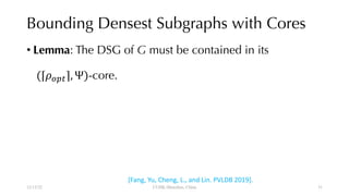 Bounding Densest Subgraphs with Cores
• Lemma: The DSG of G must be contained in its
(⌈#$%&⌉, Ψ)-core.
12/13/22 CUHK-Shenzhen, China
[Fang, Yu, Cheng, L., and Lin. PVLDB 2019].
31
 