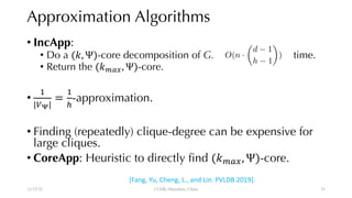 Approximation Algorithms
• IncApp:
• Do a (", Ψ)-core decomposition of G. time.
• Return the ("&'(, Ψ)-core.
•
)
|+,|
=
)
.
-approximation.
• Finding (repeatedly) clique-degree can be expensive for
large cliques.
• CoreApp: Heuristic to directly find ("&'(, Ψ)-core.
12/13/22 CUHK-Shenzhen, China
<latexit sha1_base64="ojo/HvrAsrswEIka12R2Rr1XIFU=">AAACBHicbVDLSsNAFJ3UV62vqMtuBotQFy2JFHVZcOPOCvYBTSiTyaQdOpkJMxOhhC7c+CtuXCji1o9w5984bbPQ1gMXDufcy733BAmjSjvOt1VYW9/Y3Cpul3Z29/YP7MOjjhKpxKSNBROyFyBFGOWkralmpJdIguKAkW4wvp753QciFRX8Xk8S4sdoyGlEMdJGGtjl2yr3cCg0zMKa6+GREIrAUc2dnsGBXXHqzhxwlbg5qYAcrYH95YUCpzHhGjOkVN91Eu1nSGqKGZmWvFSRBOExGpK+oRzFRPnZ/IkpPDVKCCMhTXEN5+rviQzFSk3iwHTGSI/UsjcT//P6qY6u/IzyJNWE48WiKGVQCzhLBIZUEqzZxBCEJTW3QjxCEmFtciuZENzll1dJ57zuXtQbd41K08njKIIyOAFV4IJL0AQ3oAXaAINH8AxewZv1ZL1Y79bHorVg5TPH4A+szx8+mJaB</latexit>
O(n ·
✓
d 1
h 1
◆
)
[Fang, Yu, Cheng, L., and Lin. PVLDB 2019].
33
 
