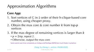 Approximation Algorithms
Core App:
1. Sort vertices of G in ↓ order of their h-clique-based core
number, using cheaper proxy.
2. Obtain the max core & core number " from top-#
vertices
3. If the max degree of remaining vertices is larger than "
• # = 2×#, repeat 2.
• Otherwise, output the max core
12/13/22 CUHK-Shenzhen, China
Same worst case time complexity as IncApp and PeelApp (SOTA) but much faster in practice.
[Fang, Yu, Cheng, L., and Lin. PVLDB 2019].
34
 