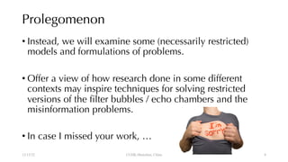 Prolegomenon
• Instead, we will examine some (necessarily restricted)
models and formulations of problems.
• Offer a view of how research done in some different
contexts may inspire techniques for solving restricted
versions of the filter bubbles / echo chambers and the
misinformation problems.
• In case I missed your work, …
12/13/22 CUHK-Shenzhen, China 4
 