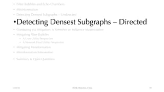 • Filter Bubbles and Echo Chambers
• Misinformation
• Detecting Densest Subgraphs – Undirected
•Detecting Densest Subgraphs – Directed
• Combating via Mitigation: A Refresher on Influence Maximization
• Mitigating Filter Bubbles
• A User Utility Perspective
• A Network Host Utility Perspective
• Mitigating Misinformation
• Misinformation Intervention
• Summary & Open Questions
12/13/22 CUHK-Shenzhen, China 44
 