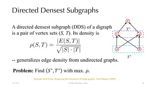Directed Densest Subgraphs
12/13/22 CUHK-Shenzhen, China
a
e
d
c
b
!∗
#∗
A directed densest subgraph (DDS) of a digraph
is a pair of vertex sets (S, T). Its density is
<latexit sha1_base64="jzi2npcaaUdd+d3XTNTd2P0/iEE=">AAACGnicbVBNS8NAEN3U7/oV9ehlsQgKUhIp6kUoiuBRsdVCU8pmu2mXbrJxdyKUJL/Di3/FiwdFvIkX/43b2oNaHwy8fW+GnXl+LLgGx/m0ClPTM7Nz8wvFxaXllVV7bf1ay0RRVqdSSNXwiWaCR6wOHARrxIqR0Bfsxu+fDv2bO6Y0l1ENBjFrhaQb8YBTAkZq266nenLnaq+2i4+xFyhC0+xs9M7y1NO3CtLsKvNoRwLOalme47ZdcsrOCHiSuGNSQmNctO13ryNpErIIqCBaN10nhlZKFHAqWF70Es1iQvuky5qGRiRkupWOTsvxtlE6OJDKVAR4pP6cSEmo9SD0TWdIoKf/ekPxP6+ZQHDUSnkUJ8Ai+v1RkAgMEg9zwh2uGAUxMIRQxc2umPaIyQdMmkUTgvv35ElyvV92D8qVy0qpejKOYx5toi20g1x0iKroHF2gOqLoHj2iZ/RiPVhP1qv19t1asMYzG+gXrI8vxligKA==</latexit>
⇢(S, T) =
|E(S, T)|
p
|S| · |T|
-- generalizes edge density from undirected graphs.
Problem: Find !∗
, #∗
with max. %.
[Kannan and Vinay. Analyzing the structure of large graphs. Tech Report 1999].
45
 