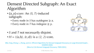 Densest Directed Subgraph: An Exact
Algorithm
• (", $)-core: An (S, T)-induced
subgraph:
• Every node in S has outdegree ≥ ".
• Every node in T has indegree ≥ $.
• S and T not necessarily disjoint.
• H = ({a,b}, {c,d}) is a (2, 2)-core.
12/13/22 CUHK-Shenzhen, China
c
a b
d
e
⇤
<latexit sha1_base64="vK5hisxuwaLuWz+t3EWeuy906m4=">AAACfHicbVHZSgMxFE3Hre7boy/BKriWGRX1UVTQhz5U7CLUKpn0toZmMkNyR1qGfoKv+m3+jJipFWzrhcDhnNz1+JEUBl33M+NMTE5Nz2Rn5+YXFpeWV1bXKiaMNYcyD2WoH3xmQAoFZRQo4SHSwAJfQtVvX6V69RW0EaEqYTeCesBaSjQFZ2ip+9LT3vNKzs27/aDjwBuAHBlE8Xk1wx8bIY8DUMglM6bmuRHWE6ZRcAm9ucfYQMR4m7WgZqFiAZh60p+1R7ct06DNUNunkPbZvxkJC4zpBr79GTB8MaNaSv6n1WJsntcToaIYQfGfRs1YUgxpujhtCA0cZdcCxrWws1L+wjTjaM8z1KVfOwI+tEnSiZXgYQNGWIkd1MySBjBgQqVbJQWh4g4tCB/sTRT8qrZsKu9ci5ZAc1CwHqiDGw3Q3h1LsbZ4oyaMg8pR3jvOH92d5C4uBwZlyQbZJDvEI2fkgtySIikTTlrkjbyTj8yXs+XsO4c/X53MIGedDIVz+g1Hc8Ui</latexit>
⇤
<latexit sha1_base64="IfdjkWd9tC1nJRISm8srvbkdDxo=">AAACfHicbVHLSgMxFE3HV32/lm6CVaivMqOiLkUFXXRR0bZCrZJJb2toJjMkd6Rl6Ce41W/zZ8RMrWBbLwQO5+Q+jx9JYdB1PzPOxOTU9Ex2dm5+YXFpeWV1rWLCWHMo81CG+sFnBqRQUEaBEh4iDSzwJVT99mWqV19BGxGqe+xGUA9YS4mm4AwtdXf3tPu8knMLbj/oOPAGIEcGUXpezfDHRsjjABRyyYypeW6E9YRpFFxCb+4xNhAx3mYtqFmoWACmnvRn7dFtyzRoM9T2KaR99m9GwgJjuoFvfwYMX8yolpL/abUYm2f1RKgoRlD8p1EzlhRDmi5OG0IDR9m1gHEt7KyUvzDNONrzDHXp146AD22SdGIleNiAEVZiBzWzpAEMmFDpVklRqLhDi8IHexMFv6otm8r5K9ESaPaL1gO1f60B2jtjKdYWb9SEcVA5LHhHhcPb49z5xcCgLNkgmyRPPHJKzskNKZEy4aRF3sg7+ch8OVvOnnPw89XJDHLWyVA4J99FW8Uh</latexit>
[Ma, Fang, Cheng, L., Zhang, and Lin. Efficient Algorithms for Densest Subgraph Discovery on Large Directed Graphs .
SIGMOD 2020].
[Ma et al. On Densest Subgraph Discovery. TODS 2021].
49
 