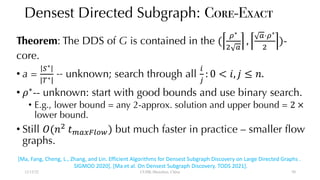 Densest Directed Subgraph: Core-Exact
Theorem: The DDS of G is contained in the (
"∗
$ %
,
%⋅"∗
$
)-
core.
• a =
)∗
|+∗|
-- unknown; search through all
,
-
: 0 < 1, 2 ≤ 4.
• 6∗
-- unknown: start with good bounds and use binary search.
• E.g., lower bound = any 2-approx. solution and upper bound = 2 ×
lower bound.
• Still 9(4$
:;%<=>?@) but much faster in practice – smaller flow
graphs.
12/13/22 CUHK-Shenzhen, China
[Ma, Fang, Cheng, L., Zhang, and Lin. Efficient Algorithms for Densest Subgraph Discovery on Large Directed Graphs .
SIGMOD 2020]. [Ma et al. On Densest Subgraph Discovery. TODS 2021].
50
 