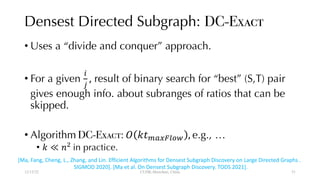 Densest Directed Subgraph: DC-Exact
• Uses a “divide and conquer” approach.
• For a given
!
"
, result of binary search for “best” (S,T) pair
gives enough info. about subranges of ratios that can be
skipped.
• Algorithm DC-Exact: $ %&'()*+,- , e.g., …
• % ≪ /0
in practice.
12/13/22 CUHK-Shenzhen, China
[Ma, Fang, Cheng, L., Zhang, and Lin. Efficient Algorithms for Densest Subgraph Discovery on Large Directed Graphs .
SIGMOD 2020]. [Ma et al. On Densest Subgraph Discovery. TODS 2021].
51
 