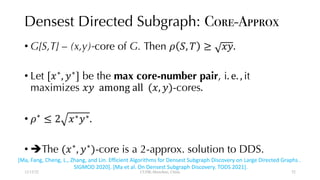 Densest Directed Subgraph: Core-Approx
• G[S,T] – (x,y)-core of G. Then ! ", $ ≥ &'.
• Let [&∗
, '∗
] be the max core-number pair, i. e. , it
maximizes &' among all (&, ')-cores.
• !∗
≤ 2 &∗'∗.
• èThe (&∗
, '∗
)-core is a 2-approx. solution to DDS.
12/13/22 CUHK-Shenzhen, China
[Ma, Fang, Cheng, L., Zhang, and Lin. Efficient Algorithms for Densest Subgraph Discovery on Large Directed Graphs .
SIGMOD 2020]. [Ma et al. On Densest Subgraph Discovery. TODS 2021].
52
 