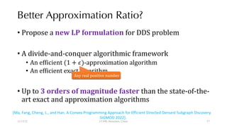 Better Approximation Ratio?
• Propose a new LP formulation for DDS problem
• A divide-and-conquer algorithmic framework
• An efficient (1 + $)-approximation algorithm
• An efficient exact algorithm
• Up to 3 orders of magnitude faster than the state-of-the-
art exact and approximation algorithms
12/13/22 CUHK-Shenzhen, China
Any real positive number
[Ma, Fang, Cheng, L., and Han. A Convex-Programming Approach for Efficient Directed Densest Subgraph Discovery.
SIGMOD 2022].
57
 