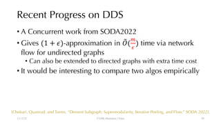 Recent Progress on DDS
• A Concurrent work from SODA2022
• Gives (1 + $)-approximation in &
'(
(
)
) time via network
flow for undirected graphs
• Can also be extended to directed graphs with extra time cost
• It would be interesting to compare two algos empirically
12/13/22 CUHK-Shenzhen, China
[Chekuri, Quanrud, and Torres. “Densest Subgraph: Supermodularity, Iterative Peeling, and Flow.” SODA 2022].
58
 