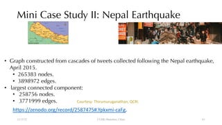 Mini Case Study II: Nepal Earthquake
12/13/22 CUHK-Shenzhen, China
• Graph constructed from cascades of tweets collected following the Nepal earthquake,
April 2015.
• 265383 nodes.
• 3898972 edges.
• largest connected component:
• 258756 nodes.
• 3771999 edges.
https://zenodo.org/record/2587475#.Ypkxmi-caFg.
Courtesy: Thirumuruganathan, QCRI.
61
 