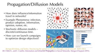 Propagation/Diffusion Models
12/13/22 CUHK-Shenzhen, China
• How does influence/information
travel in networks?
• Example Phenomena: infection,
product adoption, information,
opinion, rumor, etc.
• Stochastic diffusion models –
discrete/continuous time.
• How can we launch campaigns
to optimize design objectives?
[Kempe,Kleinberg, and Tardos. Maximizing the spread of influence through a social network. KDD 2003].
[W. Chen, L., and C. Castillo. Information and Influence Propagation in Social Networks. Morgan-Claypool 2013].
64
 