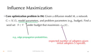 Influence Maximization
• Core optimization problem in IM: Given a diffusion model M, a network
G = (V, E), model parameters, and problem parameters (e.g., budget). Find a
seed set under budget that maximizes .
expected number of adopters given
initial adopters S (spread).
S ⇢ V M (S)
12/13/22 CUHK-Shenzhen, China 65
e.g., edge propagation probabilities.
65
 
