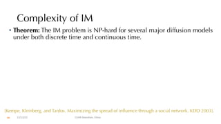 Complexity of IM
• Theorem: The IM problem is NP-hard for several major diffusion models
under both discrete time and continuous time.
12/13/22 CUHK-Shenzhen, China
[Kempe, Kleinberg, and Tardos. Maximizing the spread of influence through a social network. KDD 2003].
66
 