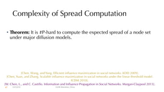 Complexity of Spread Computation
• Theorem: It is #P-hard to compute the expected spread of a node set
under major diffusion models. #simple paths in a digraph.
[Chen, Wang, and Yang. Efficient influence maximization in social networks. KDD 2009].
[Chen, Yuan, and Zhang. Scalable influence maximization in social networks under the linear threshold model.
ICDM 2010].
[W. Chen, L., and C. Castillo. Information and Influence Propagation in Social Networks. Morgan-Claypool 2013].
12/13/22 CUHK-Shenzhen, China
67
 