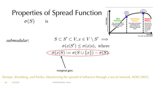 Properties of Spread Function
is
submodular:
(S)
S ⇢ S0
⇢ V, x 2 V  S0
=)
(x|S0
)  (x|s), where
(x|S) := (S [ {x}) (S).
marginal gain.
12/13/22 CUHK-Shenzhen, China
[Kempe, Kleinberg, and Tardos. Maximizing the spread of influence through a social network. KDD 2003].
69
 