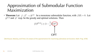 Approximation of Submodular Function
Maximization
• Theorem: Let be a monotone submodular function, with Let
and resp. be the greedy and optimal solutions. Then
OPT
f : 2V
! R 0 f(;) = 0.
SGrd
S⇤
f(SGrd
) (1
1
e
)f(S⇤
).
[Nemhauser, Woolsey, and Fisher. An analysis of the approximations for maximizing submodular set functions. Math. Prog. 1978].
12/13/22 CUHK-Shenzhen, China
70
 