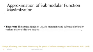 Approximation of Submodular Function
Maximization

• Theorem: The spread function is monotone and submodular under
various major diffusion models, for both discrete and continuous time.
(.)
12/13/22 CUHK-Shenzhen, China
[Kempe, Kleinberg, and Tardos. Maximizing the spread of influence through a social network. KDD 2003].
71
 
