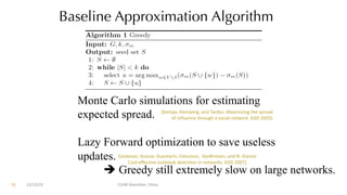 Baseline Approximation Algorithm
Monte Carlo simulations for estimating
expected spread.
Lazy Forward optimization to save useless
updates.
è Greedy still extremely slow on large networks.
[Leskovec, Krause, Guestarin, Faloutsos, VanBriesen, and N. Glance.
Cost-effective outbreak detection in networks. KDD 2007].
[Kempe, Kleinberg, and Tardos. Maximizing the spread
of influence through a social network. KDD 2003].
12/13/22 CUHK-Shenzhen, China
72
 