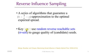 Reverse Influence Sampling
• A series of algorithms that guarantee a
-approximation to the optimal
expected spread.
• Key : use random reverse reachable sets
(rr-sets) to gauge quality of (candidate) seeds.
(1
1
e
✏)
<latexit sha1_base64="AW/ZWNJ71ORm2nTuWljbif+hLkI=">AAACAXicbVBNS8NAEN34WetX1IvgZbEI9dCSVEGPBS8eK9gPaErZbCft0s0m7G6EEuLFv+LFgyJe/Rfe/Ddu2xy09cHA470ZZub5MWdKO863tbK6tr6xWdgqbu/s7u3bB4ctFSWSQpNGPJIdnyjgTEBTM82hE0sgoc+h7Y9vpn77AaRikbjXkxh6IRkKFjBKtJH69nHZrXiBJDR1sxSyigexYjwS53275FSdGfAycXNSQjkaffvLG0Q0CUFoyolSXdeJdS8lUjPKISt6iYKY0DEZQtdQQUJQvXT2QYbPjDLAQSRNCY1n6u+JlIRKTULfdIZEj9SiNxX/87qJDq57KRNxokHQ+aIg4VhHeBoHHjAJVPOJIYRKZm7FdERMHtqEVjQhuIsvL5NWrepeVGt3l6V6PY+jgE7QKSojF12hOrpFDdREFD2iZ/SK3qwn68V6tz7mrStWPnOE/sD6/AGGeJZN</latexit>
[Borgs, Brautbar, and Chayes, Maximizing Social Influence in Nearly Optimal Time. SODA 2014].
12/13/22
12/13/22 CUHK-Shenzhen, China 73
 