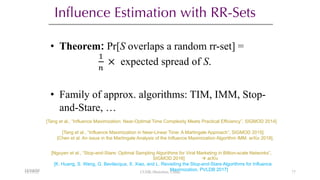 Influence Estimation with RR-Sets
• Theorem: Pr[S overlaps a random rr-set] =
!
"
× expected spread of S.
• Family of approx. algorithms: TIM, IMM, Stop-
and-Stare, …
[Tang et al., “Influence Maximization: Near-Optimal Time Complexity Meets Practical Efficiency”, SIGMOD 2014]
[Tang et al., “Influence Maximization in Near-Linear Time: A Martingale Approach”, SIGMOD 2015]
[Chen et al. An issue in the Martingale Analysis of the Influence Maximization Algorithm IMM. arXiv 2018].
[Nguyen et al., “Stop-and-Stare: Optimal Sampling Algorithms for Viral Marketing in Billion-scale Networks”,
SIGMOD 2016] à arXiv
[K. Huang, S. Wang, G. Bevilacqua, X. Xiao, and L. Revisiting the Stop-and-Stare Algorithms for Influence
Maximization, PVLDB 2017]
12/13/22
12/13/22 CUHK-Shenzhen, China 77
 