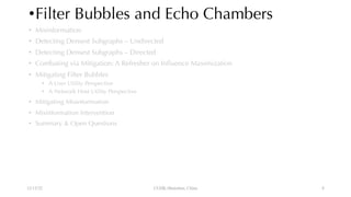 •Filter Bubbles and Echo Chambers
• Misinformation
• Detecting Densest Subgraphs – Undirected
• Detecting Densest Subgraphs – Directed
• Combating via Mitigation: A Refresher on Influence Maximization
• Mitigating Filter Bubbles
• A User Utility Perspective
• A Network Host Utility Perspective
• Mitigating Misinformation
• Misinformation Intervention
• Summary & Open Questions
12/13/22 CUHK-Shenzhen, China 8
 