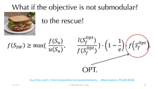 What if the objective is not submodular?
12/13/22 CUHK-Shenzhen, China
to the rescue!
[Lu, Chen, and L. From Competition to complementarity: … Maximization. PVLDB 2016].
! "#$ ≥ max{
!("+)
-("+)
,
/("0
123
)
!("0
123
)
} ⋅ 1 −
1
8
⋅ ! "0
123
.
OPT.
82
 
