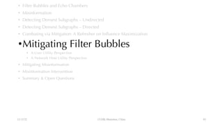 • Filter Bubbles and Echo Chambers
• Misinformation
• Detecting Densest Subgraphs – Undirected
• Detecting Densest Subgraphs – Directed
• Combating via Mitigation: A Refresher on Influence Maximization
•Mitigating Filter Bubbles
• A User Utility Perspective
• A Network Host Utility Perspective
• Mitigating Misinformation
• Misinformation Intervention
• Summary & Open Questions
12/13/22 CUHK-Shenzhen, China 83
 