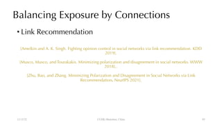 Balancing Exposure by Connections
• Link Recommendation
[Amelkin and A. K. Singh. Fighting opinion control in social networks via link recommendation. KDD
2019].
[Musco, Musco, and Tourakakis. Minimizing polarization and disagreement in social networks. WWW
2018],.
[Zhu, Bao, and Zhang. Minimizing Polarization and Disagreement in Social Networks via Link
Recommendation. NeurIPS 2021].
12/13/22 CUHK-Shenzhen, China 85
 