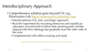 Interdisciplinary Approach
• Comprehensive solution goes beyond CS: e.g.,
Polarization Lab https://www.polarizationlab.com
• Interdisciplinary (CS, stats, sociology) approach.
• Real-life experiment by recruiting democrat and republican
volunteers incentivized to follow bots tweeting posts initially
aligned with their ideology but gradually from the other side of
the aisle.
• Complemented with offline tracking and study.
[Bail. Breaking the Social Media Prism. Princeton Univ. Press. 2021].
12/13/22 CUHK-Shenzhen, China 86
 