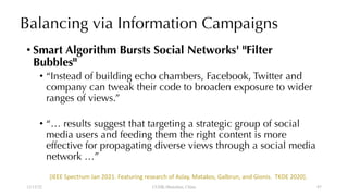 Balancing via Information Campaigns
• Smart Algorithm Bursts Social Networks' "Filter
Bubbles"
• “Instead of building echo chambers, Facebook, Twitter and
company can tweak their code to broaden exposure to wider
ranges of views.”
• “… results suggest that targeting a strategic group of social
media users and feeding them the right content is more
effective for propagating diverse views through a social media
network …”
12/13/22 CUHK-Shenzhen, China
[IEEE Spectrum Jan 2021. Featuring research of Aslay, Matakos, Galbrun, and Gionis. TKDE 2020].
87
 