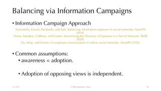 Balancing via Information Campaigns
• Information Campaign Approach
[Garimella, Gionis, Parotsidis, and Tatti. Balancing information exposure in social networks. NeurIPS
2018].
[Aslay, Matakos, Galbrun, and Gionis. Maximizing the Diversity of Exposure in a Social Network. TKDE
2020].
[Tu, Aslay, and Gionis. Co-exposure maximization in online social networks. NeurIPS 2020].
• Common assumptions:
• awareness = adoption.
• Adoption of opposing views is independent.
12/13/22 CUHK-Shenzhen, China 88
 
