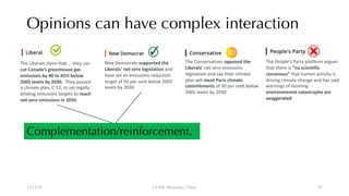 Opinions can have complex interaction
12/13/22 CUHK-Shenzhen, China
Complementation/reinforcement.
The Liberals claim that … they can
cut Canada’s greenhouse gas
emissions by 40 to 45% below
2005 levels by 2030. They passed
a climate plan, C-12, to set legally
binding emissions targets to reach
net-zero emissions in 2050.
New Democrats supported the
Liberals’ net-zero legislation and
have set an emissions reduction
target of 50 per cent below 2005
levels by 2030.
The Conservatives opposed the
Liberals’ net-zero emissions
legislation and say their climate
plan will meet Paris climate
commitments of 30 per cent below
2005 levels by 2030.
The People’s Party platform argues
that there is “no scientific
consensus” that human activity is
driving climate change and has said
warnings of looming
environmental catastrophe are
exaggerated.
92
 
