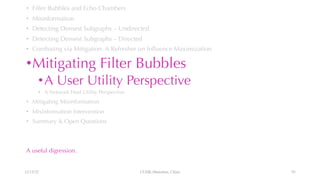 • Filter Bubbles and Echo Chambers
• Misinformation
• Detecting Densest Subgraphs – Undirected
• Detecting Densest Subgraphs – Directed
• Combating via Mitigation: A Refresher on Influence Maximization
•Mitigating Filter Bubbles
•A User Utility Perspective
• A Network Host Utility Perspective
• Mitigating Misinformation
• Misinformation Intervention
• Summary & Open Questions
A useful digression.
12/13/22 CUHK-Shenzhen, China 93
 