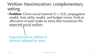 Welfare Maximization: complementary
setting
• Problem: Given social network G = (V,E), propagation
model, item utility model, and budget vector. Find an
allocation of seed nodes to items that maximizes the
expected social welfare.
Expected sum of utilities of
itemsets adopted by users.
12/13/22 CUHK-Shenzhen, China 96
 